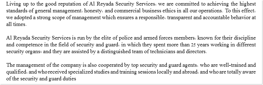 Living up to the good reputation of Al Reyada Security Services, we are committed to achieving the highest standards of general management, honesty, and commercial business ethics in all our operations. To this effect, we adopted a strong scope of management which ensures a responsible, transparent and accountable behavior at all times. Al Reyada Security Services is run by the elite of police and armed forces members, known for their discipline and competence in the field of security and guard, in which they spent more than 25 years working in different security organs; and they are assisted by a distinguished team of technicians and directors. The management of the company is also cooperated by top security and guard agents, who are well-trained and qualified, and who received specialized studies and training sessions locally and abroad, and who are totally aware of the security and guard duties 