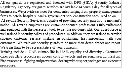 All our guards are registered and licensed with DPS (SIRA) (Security Industry Regulatory Agency), our guard services are available 24 hours a day for all types of businesses. We provide services for companies ranging from property management firms to hotels, hospitals. Malls, government site, construction sites. And so on. Al-reyada Security Services is capable of providing security guards at a moment's notice. Al- reyada employees are customer-oriented professionals fully uniformed and equipped with the necessary tools to get the job done right. Our guard force is well trained in security policy and procedures. In addition, they are trained to provide superior customer service, making an outstanding first impression with your customers. We train our security guards to do more than deter, detect and report. We train them to be representative of your company. Training include :- UAE culture, life in UAE, equality and diversity , Costumers care, patrolling procedures, access control, vehicle and personal search. First aid. Fire awareness, fighting and prevention, dealing with suspect packages and evacuate procedure.