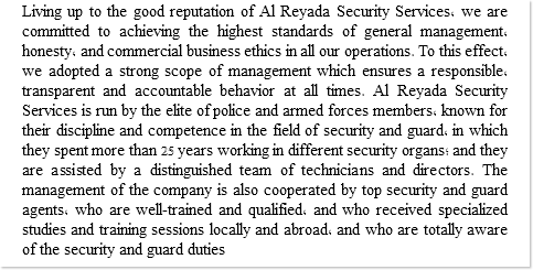 Living up to the good reputation of Al Reyada Security Services, we are committed to achieving the highest standards of general management, honesty, and commercial business ethics in all our operations. To this effect, we adopted a strong scope of management which ensures a responsible, transparent and accountable behavior at all times. Al Reyada Security Services is run by the elite of police and armed forces members, known for their discipline and competence in the field of security and guard, in which they spent more than 25 years working in different security organs; and they are assisted by a distinguished team of technicians and directors. The management of the company is also cooperated by top security and guard agents, who are well-trained and qualified, and who received specialized studies and training sessions locally and abroad, and who are totally aware of the security and guard duties 